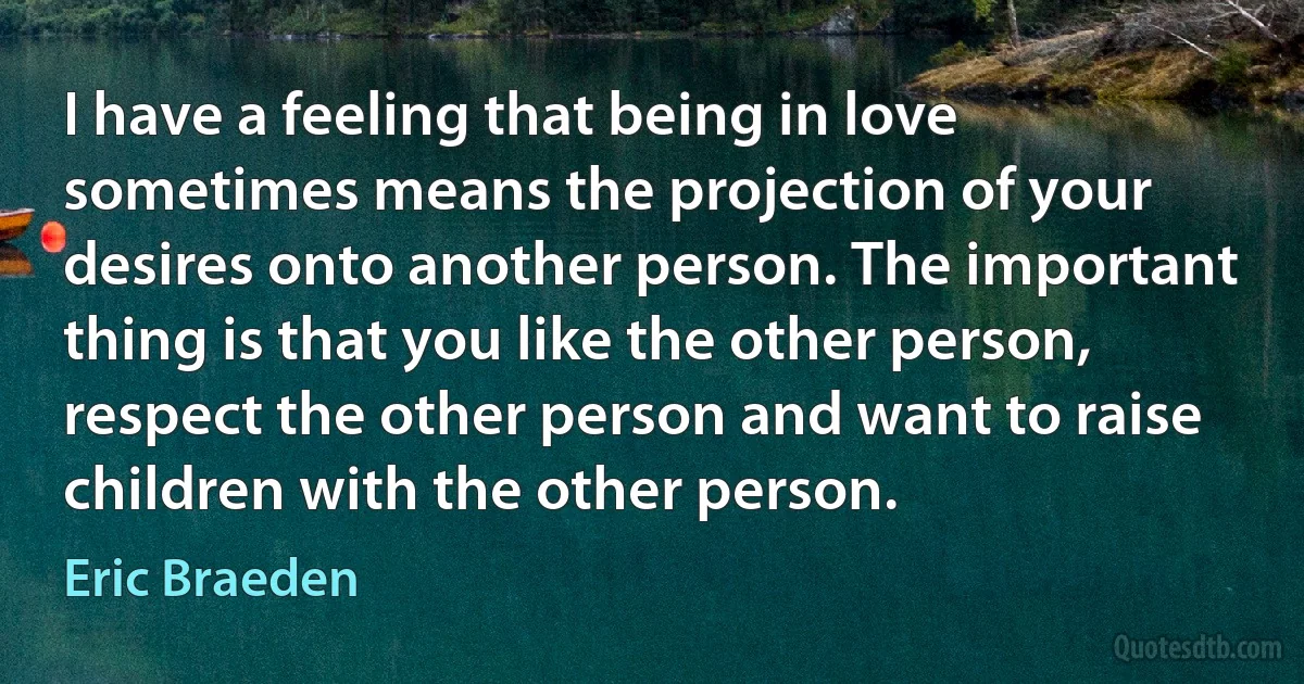 I have a feeling that being in love sometimes means the projection of your desires onto another person. The important thing is that you like the other person, respect the other person and want to raise children with the other person. (Eric Braeden)