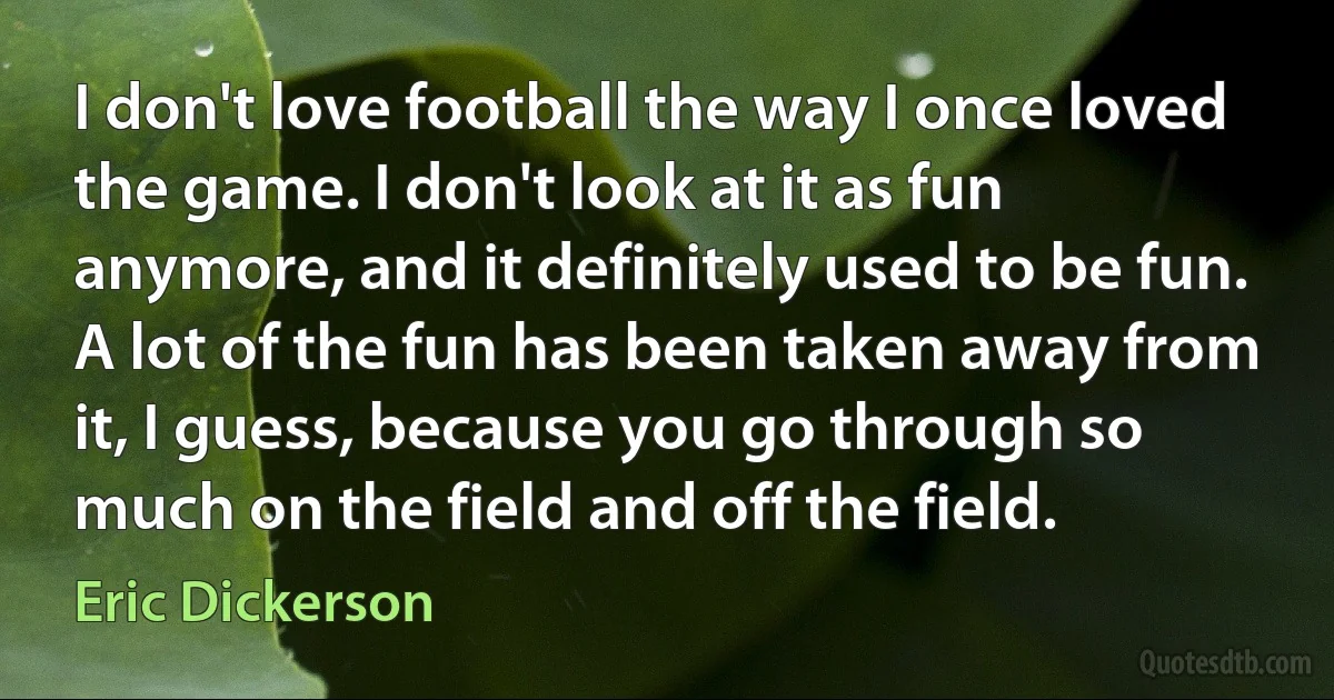 I don't love football the way I once loved the game. I don't look at it as fun anymore, and it definitely used to be fun. A lot of the fun has been taken away from it, I guess, because you go through so much on the field and off the field. (Eric Dickerson)