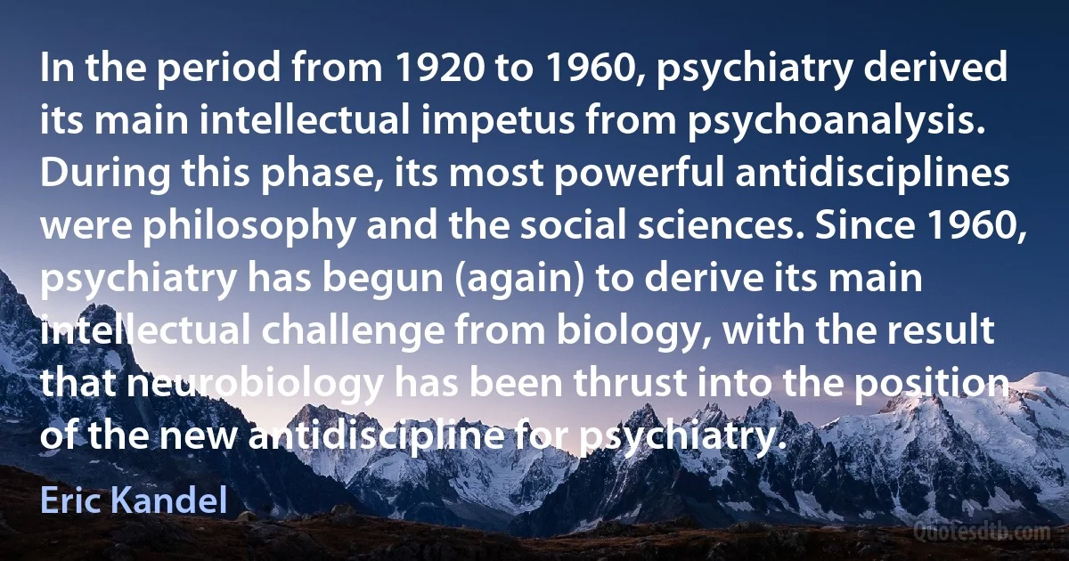 In the period from 1920 to 1960, psychiatry derived its main intellectual impetus from psychoanalysis. During this phase, its most powerful antidisciplines were philosophy and the social sciences. Since 1960, psychiatry has begun (again) to derive its main intellectual challenge from biology, with the result that neurobiology has been thrust into the position of the new antidiscipline for psychiatry. (Eric Kandel)