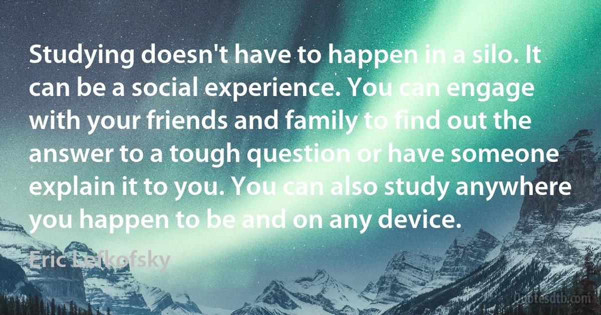 Studying doesn't have to happen in a silo. It can be a social experience. You can engage with your friends and family to find out the answer to a tough question or have someone explain it to you. You can also study anywhere you happen to be and on any device. (Eric Lefkofsky)