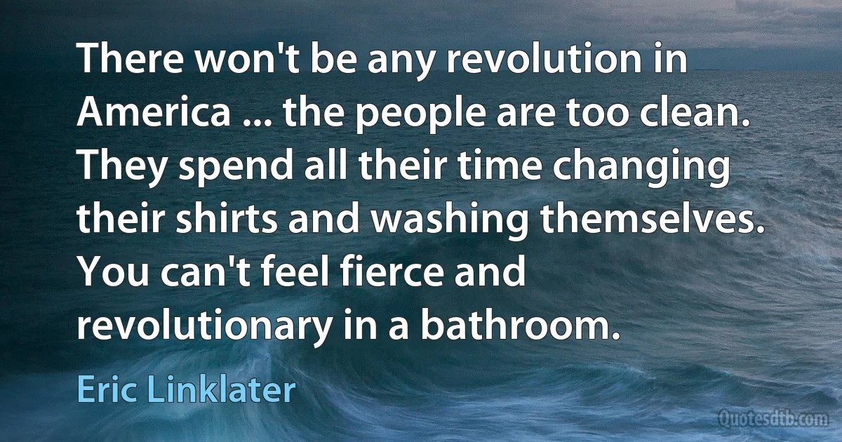 There won't be any revolution in America ... the people are too clean. They spend all their time changing their shirts and washing themselves. You can't feel fierce and revolutionary in a bathroom. (Eric Linklater)