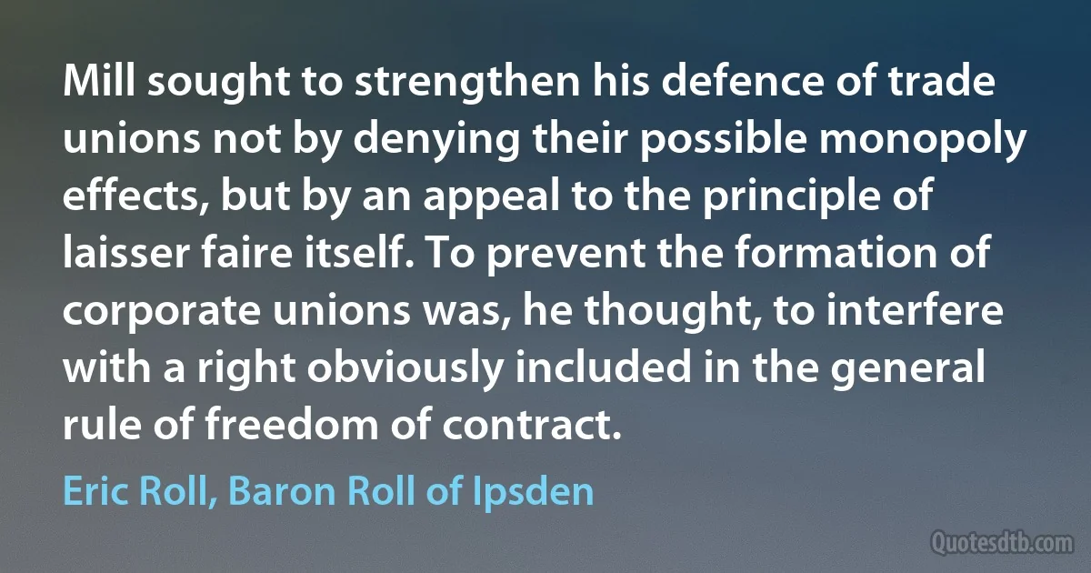 Mill sought to strengthen his defence of trade unions not by denying their possible monopoly effects, but by an appeal to the principle of laisser faire itself. To prevent the formation of corporate unions was, he thought, to interfere with a right obviously included in the general rule of freedom of contract. (Eric Roll, Baron Roll of Ipsden)