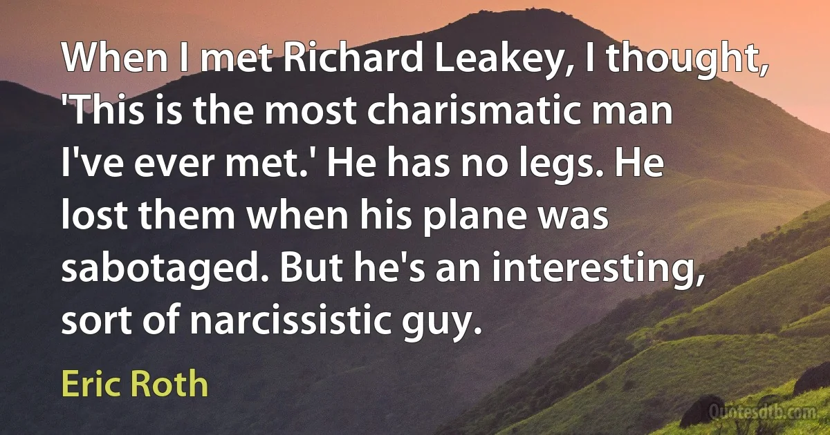 When I met Richard Leakey, I thought, 'This is the most charismatic man I've ever met.' He has no legs. He lost them when his plane was sabotaged. But he's an interesting, sort of narcissistic guy. (Eric Roth)