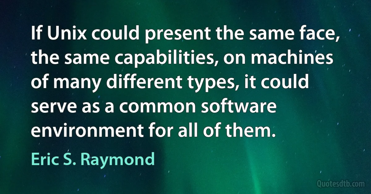 If Unix could present the same face, the same capabilities, on machines of many different types, it could serve as a common software environment for all of them. (Eric S. Raymond)