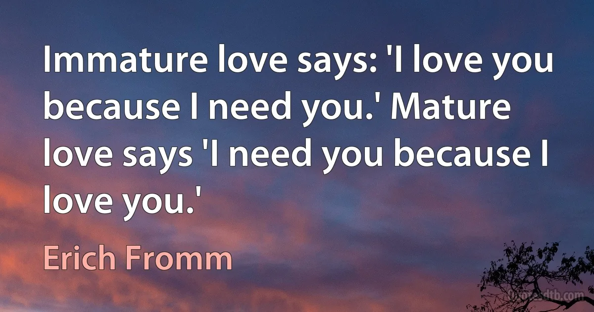 Immature love says: 'I love you because I need you.' Mature love says 'I need you because I love you.' (Erich Fromm)