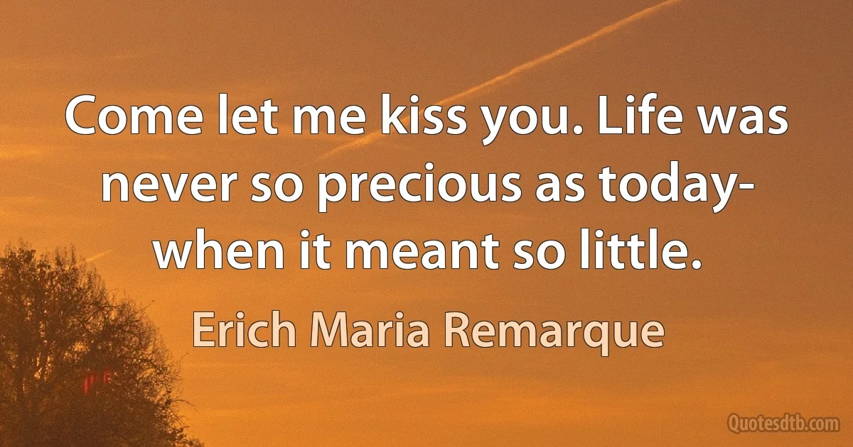 Come let me kiss you. Life was never so precious as today- when it meant so little. (Erich Maria Remarque)