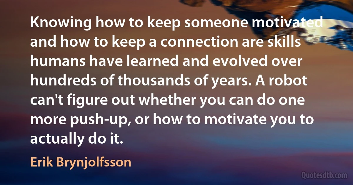 Knowing how to keep someone motivated and how to keep a connection are skills humans have learned and evolved over hundreds of thousands of years. A robot can't figure out whether you can do one more push-up, or how to motivate you to actually do it. (Erik Brynjolfsson)