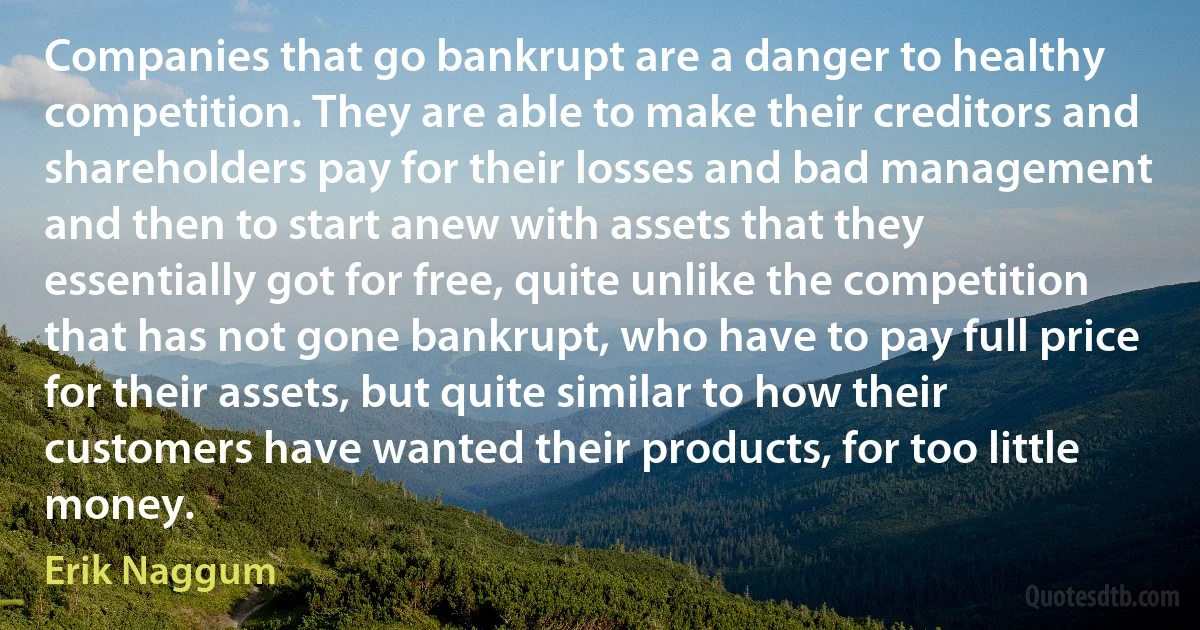 Companies that go bankrupt are a danger to healthy competition. They are able to make their creditors and shareholders pay for their losses and bad management and then to start anew with assets that they essentially got for free, quite unlike the competition that has not gone bankrupt, who have to pay full price for their assets, but quite similar to how their customers have wanted their products, for too little money. (Erik Naggum)