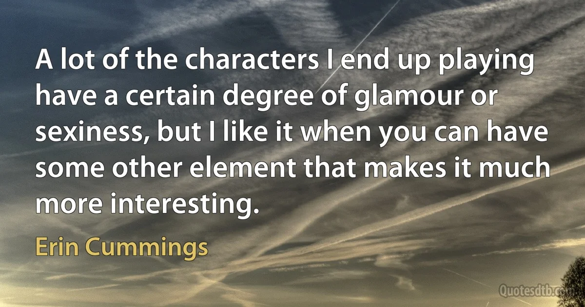 A lot of the characters I end up playing have a certain degree of glamour or sexiness, but I like it when you can have some other element that makes it much more interesting. (Erin Cummings)