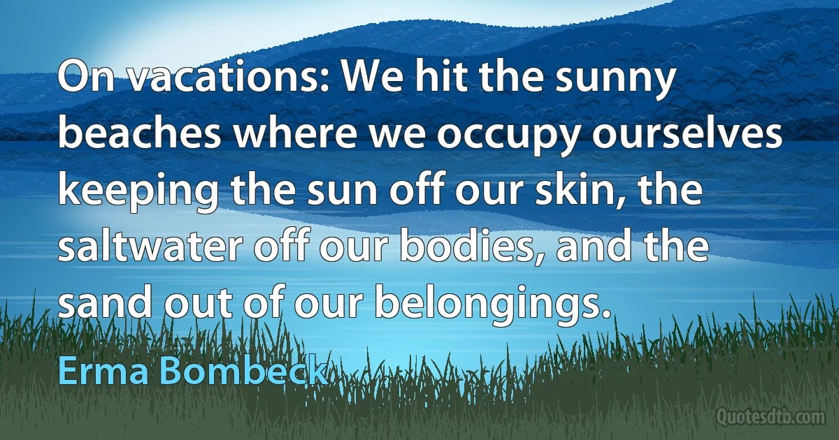 On vacations: We hit the sunny beaches where we occupy ourselves keeping the sun off our skin, the saltwater off our bodies, and the sand out of our belongings. (Erma Bombeck)