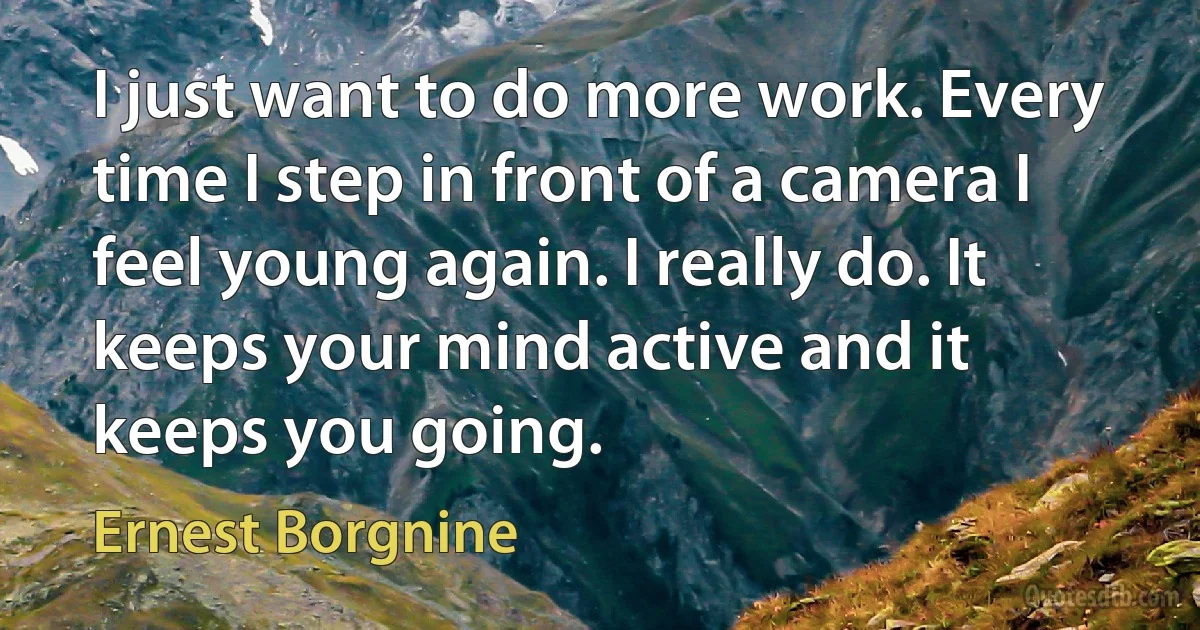 I just want to do more work. Every time I step in front of a camera I feel young again. I really do. It keeps your mind active and it keeps you going. (Ernest Borgnine)