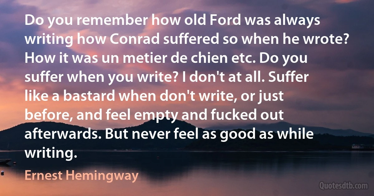 Do you remember how old Ford was always writing how Conrad suffered so when he wrote? How it was un metier de chien etc. Do you suffer when you write? I don't at all. Suffer like a bastard when don't write, or just before, and feel empty and fucked out afterwards. But never feel as good as while writing. (Ernest Hemingway)