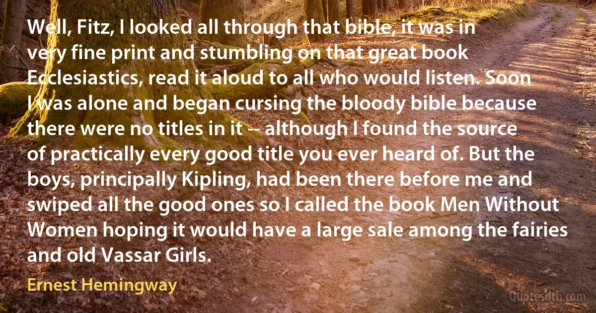 Well, Fitz, I looked all through that bible, it was in very fine print and stumbling on that great book Ecclesiastics, read it aloud to all who would listen. Soon I was alone and began cursing the bloody bible because there were no titles in it -- although I found the source of practically every good title you ever heard of. But the boys, principally Kipling, had been there before me and swiped all the good ones so I called the book Men Without Women hoping it would have a large sale among the fairies and old Vassar Girls. (Ernest Hemingway)