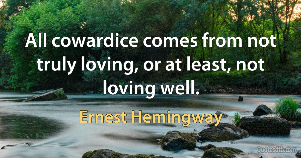 All cowardice comes from not truly loving, or at least, not loving well. (Ernest Hemingway)