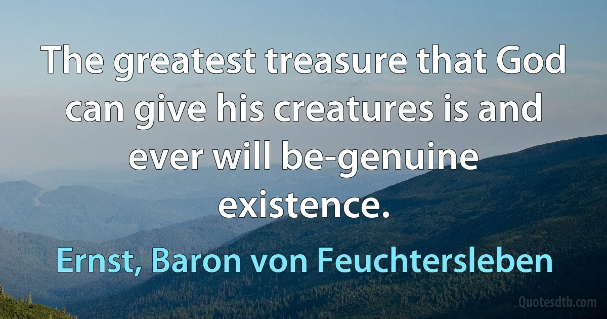 The greatest treasure that God can give his creatures is and ever will be-genuine existence. (Ernst, Baron von Feuchtersleben)