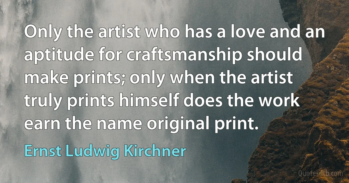 Only the artist who has a love and an aptitude for craftsmanship should make prints; only when the artist truly prints himself does the work earn the name original print. (Ernst Ludwig Kirchner)