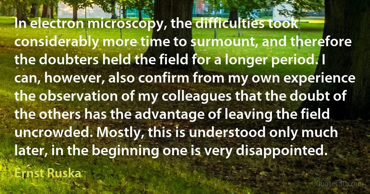 In electron microscopy, the difficulties took considerably more time to surmount, and therefore the doubters held the field for a longer period. I can, however, also confirm from my own experience the observation of my colleagues that the doubt of the others has the advantage of leaving the field uncrowded. Mostly, this is understood only much later, in the beginning one is very disappointed. (Ernst Ruska)