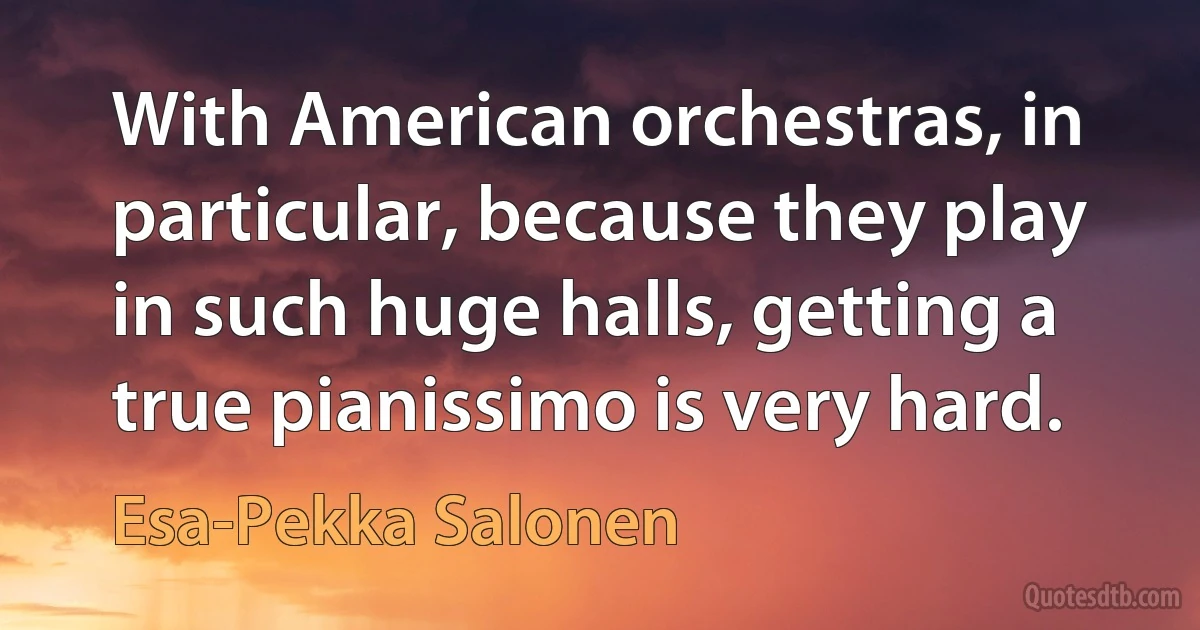 With American orchestras, in particular, because they play in such huge halls, getting a true pianissimo is very hard. (Esa-Pekka Salonen)