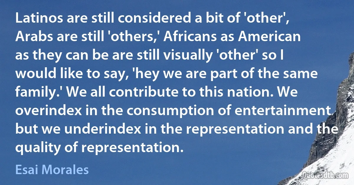 Latinos are still considered a bit of 'other', Arabs are still 'others,' Africans as American as they can be are still visually 'other' so I would like to say, 'hey we are part of the same family.' We all contribute to this nation. We overindex in the consumption of entertainment but we underindex in the representation and the quality of representation. (Esai Morales)