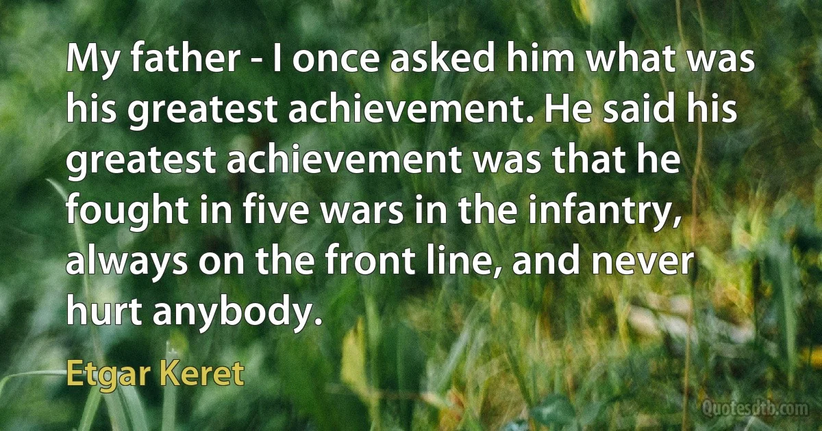 My father - I once asked him what was his greatest achievement. He said his greatest achievement was that he fought in five wars in the infantry, always on the front line, and never hurt anybody. (Etgar Keret)