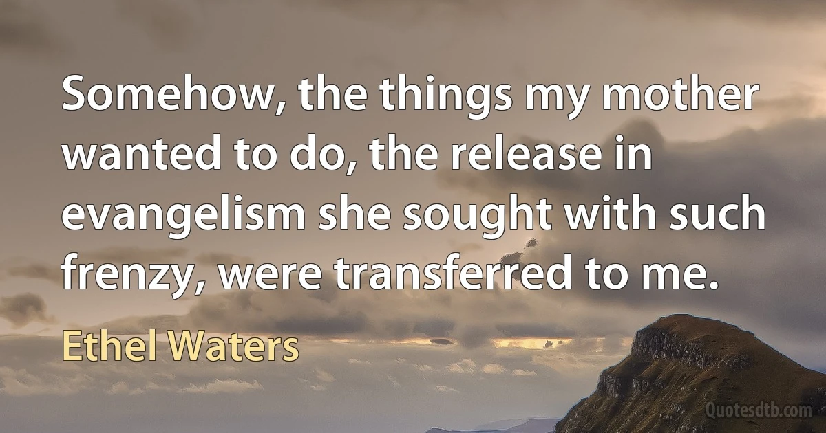 Somehow, the things my mother wanted to do, the release in evangelism she sought with such frenzy, were transferred to me. (Ethel Waters)