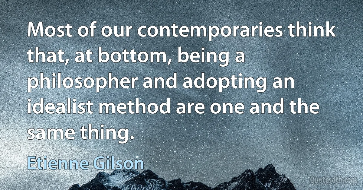 Most of our contemporaries think that, at bottom, being a philosopher and adopting an idealist method are one and the same thing. (Etienne Gilson)