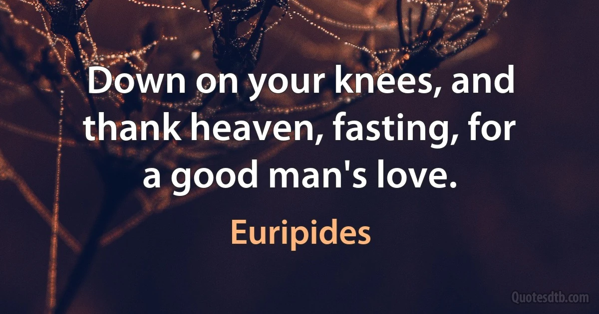 Down on your knees, and thank heaven, fasting, for a good man's love. (Euripides)