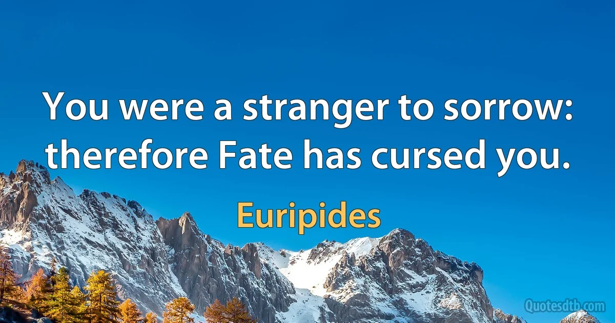 You were a stranger to sorrow: therefore Fate has cursed you. (Euripides)