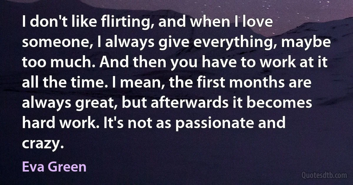 I don't like flirting, and when I love someone, I always give everything, maybe too much. And then you have to work at it all the time. I mean, the first months are always great, but afterwards it becomes hard work. It's not as passionate and crazy. (Eva Green)