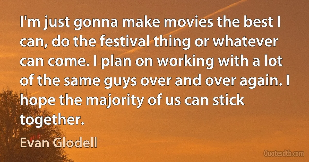 I'm just gonna make movies the best I can, do the festival thing or whatever can come. I plan on working with a lot of the same guys over and over again. I hope the majority of us can stick together. (Evan Glodell)