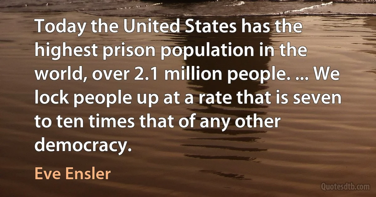 Today the United States has the highest prison population in the world, over 2.1 million people. ... We lock people up at a rate that is seven to ten times that of any other democracy. (Eve Ensler)