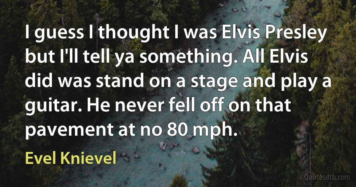 I guess I thought I was Elvis Presley but I'll tell ya something. All Elvis did was stand on a stage and play a guitar. He never fell off on that pavement at no 80 mph. (Evel Knievel)