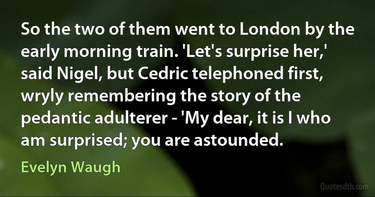 So the two of them went to London by the early morning train. 'Let's surprise her,' said Nigel, but Cedric telephoned first, wryly remembering the story of the pedantic adulterer - 'My dear, it is I who am surprised; you are astounded. (Evelyn Waugh)