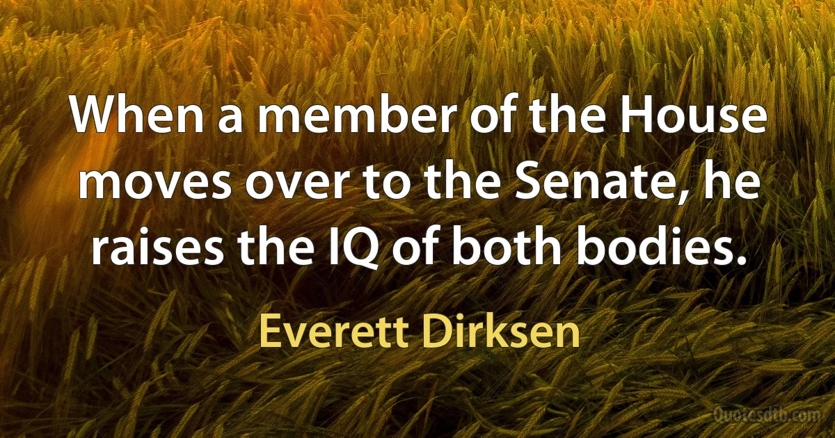 When a member of the House moves over to the Senate, he raises the IQ of both bodies. (Everett Dirksen)