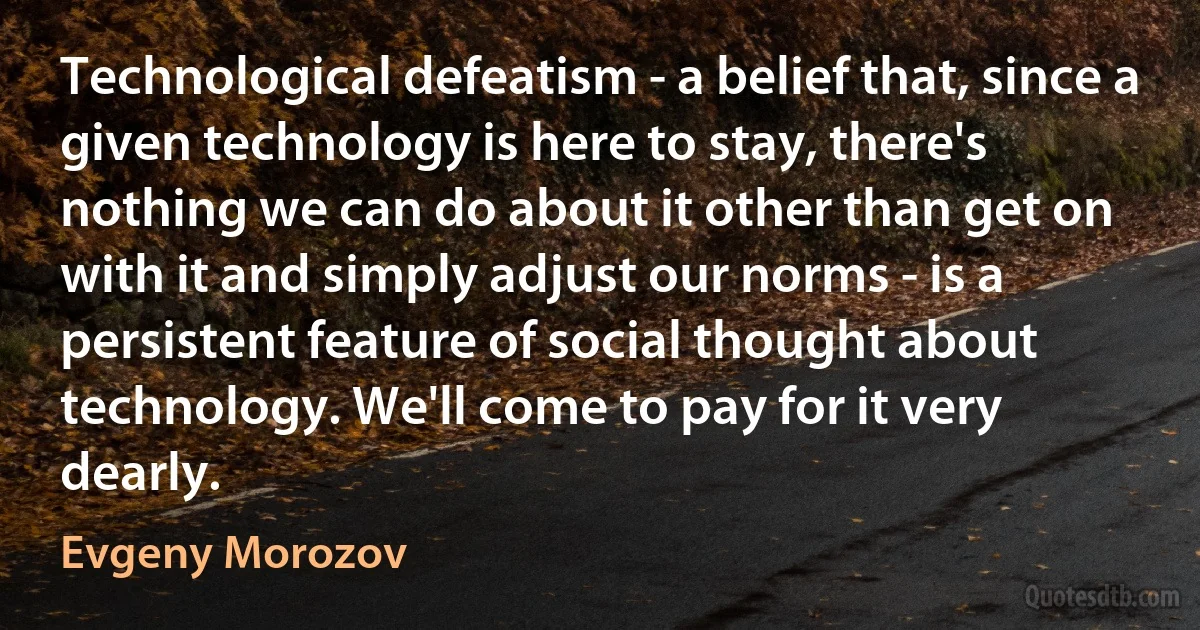 Technological defeatism - a belief that, since a given technology is here to stay, there's nothing we can do about it other than get on with it and simply adjust our norms - is a persistent feature of social thought about technology. We'll come to pay for it very dearly. (Evgeny Morozov)