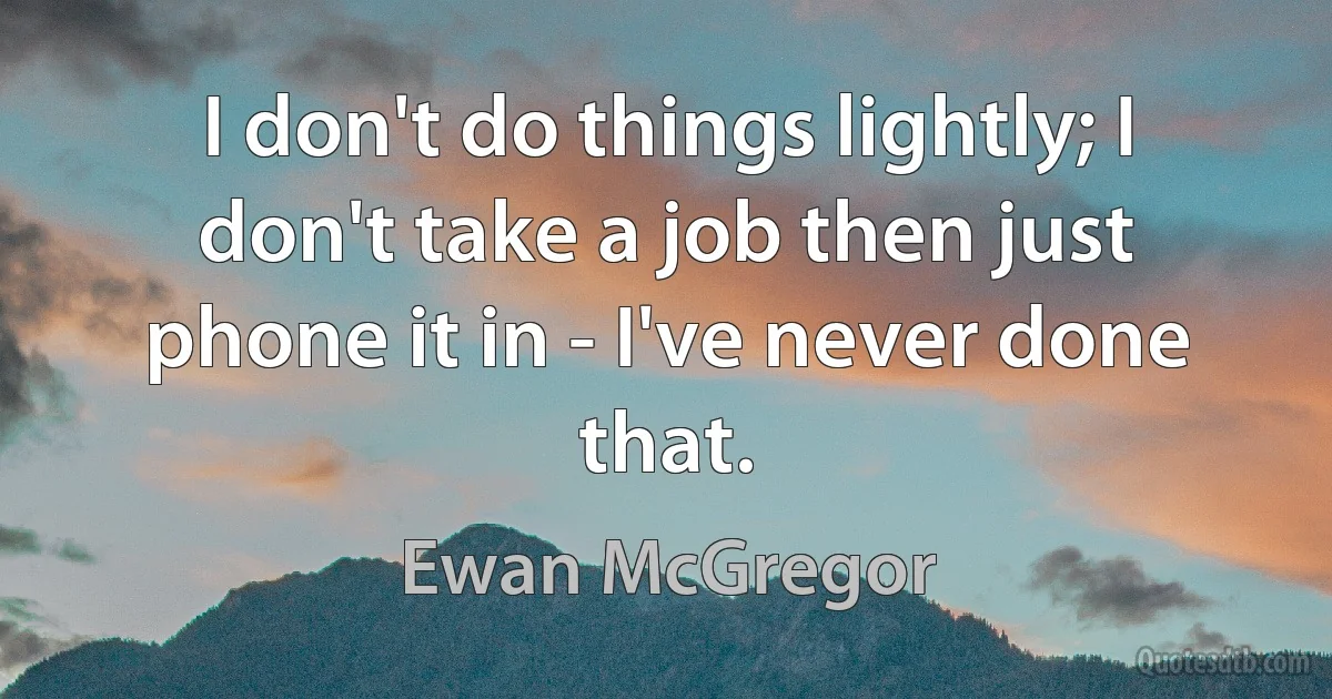 I don't do things lightly; I don't take a job then just phone it in - I've never done that. (Ewan McGregor)