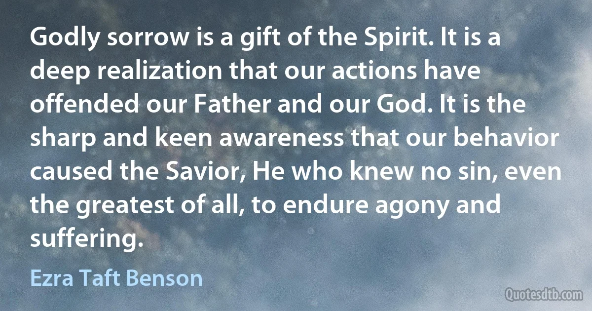 Godly sorrow is a gift of the Spirit. It is a deep realization that our actions have offended our Father and our God. It is the sharp and keen awareness that our behavior caused the Savior, He who knew no sin, even the greatest of all, to endure agony and suffering. (Ezra Taft Benson)