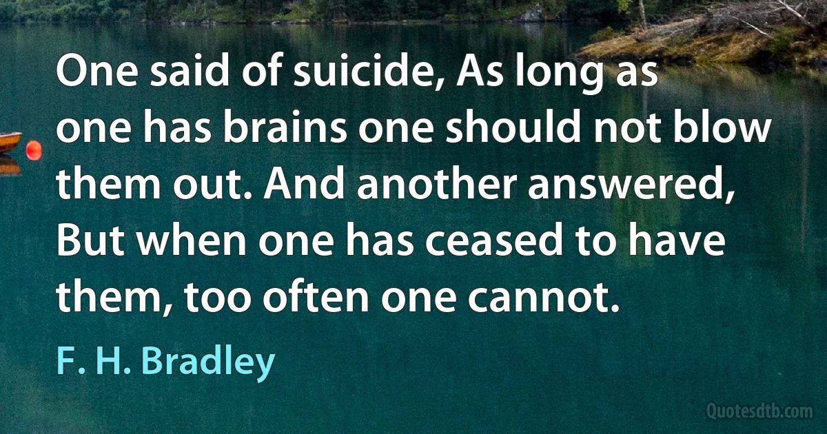 One said of suicide, As long as one has brains one should not blow them out. And another answered, But when one has ceased to have them, too often one cannot. (F. H. Bradley)