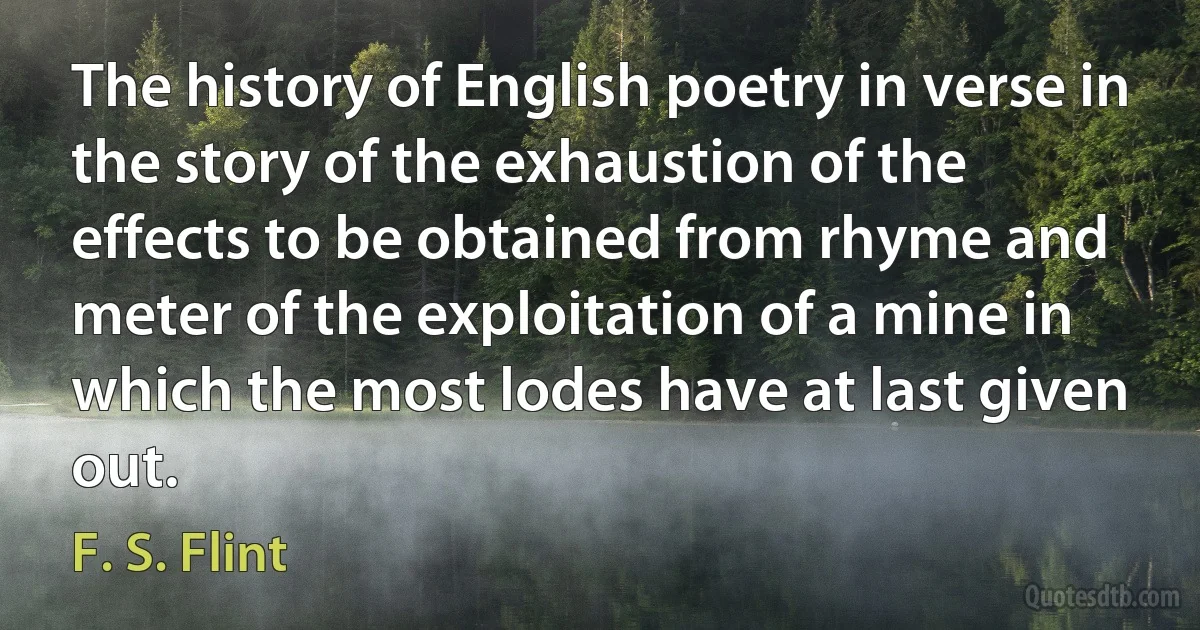 The history of English poetry in verse in the story of the exhaustion of the effects to be obtained from rhyme and meter of the exploitation of a mine in which the most lodes have at last given out. (F. S. Flint)