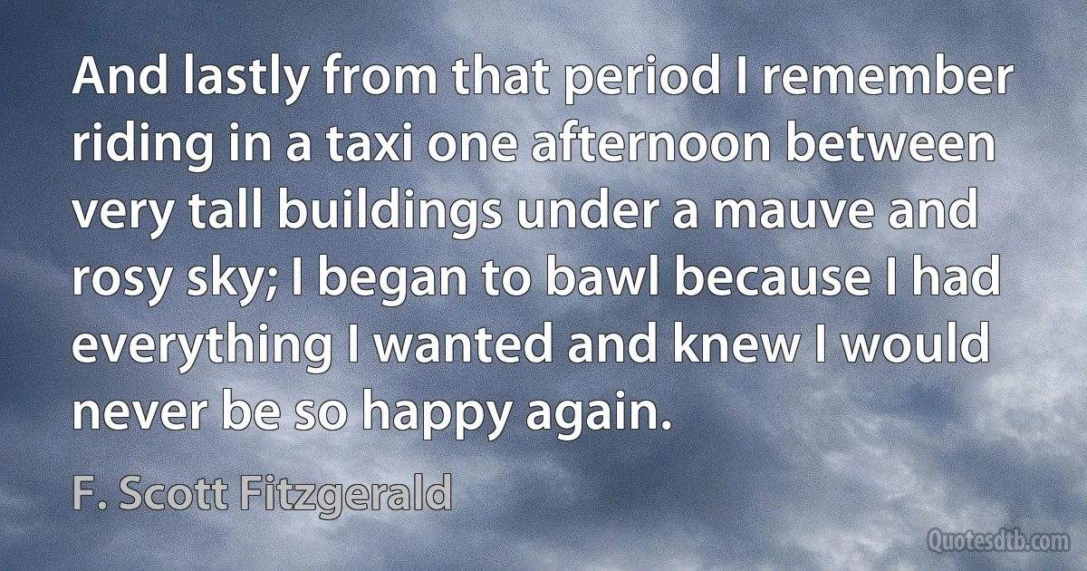 And lastly from that period I remember riding in a taxi one afternoon between very tall buildings under a mauve and rosy sky; I began to bawl because I had everything I wanted and knew I would never be so happy again. (F. Scott Fitzgerald)