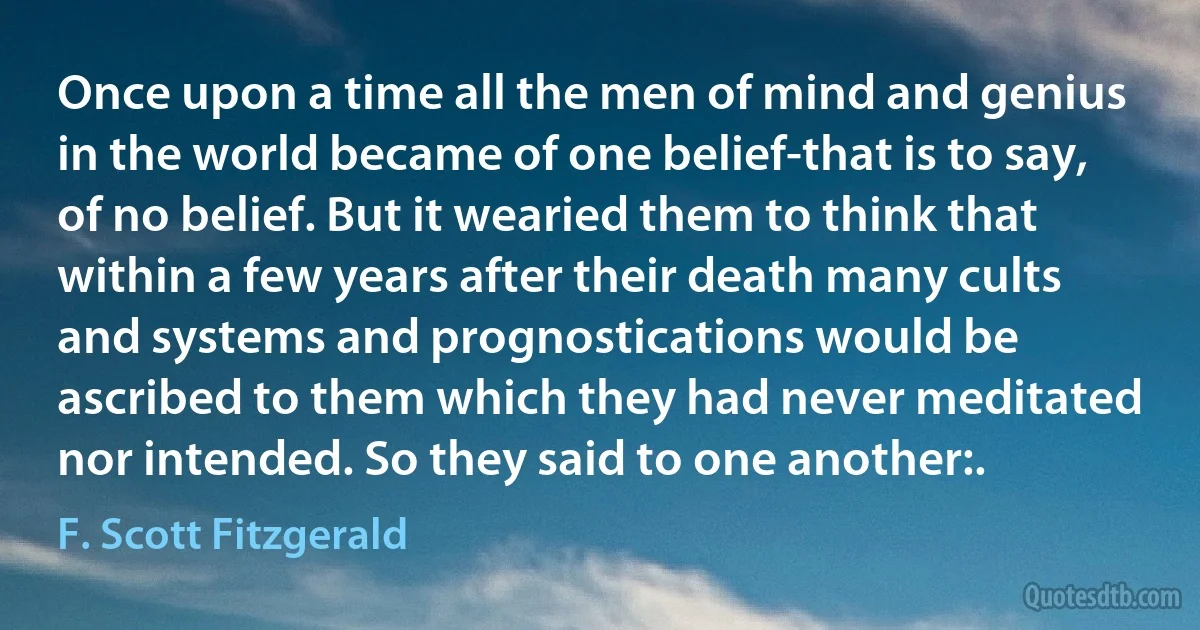 Once upon a time all the men of mind and genius in the world became of one belief-that is to say, of no belief. But it wearied them to think that within a few years after their death many cults and systems and prognostications would be ascribed to them which they had never meditated nor intended. So they said to one another:. (F. Scott Fitzgerald)