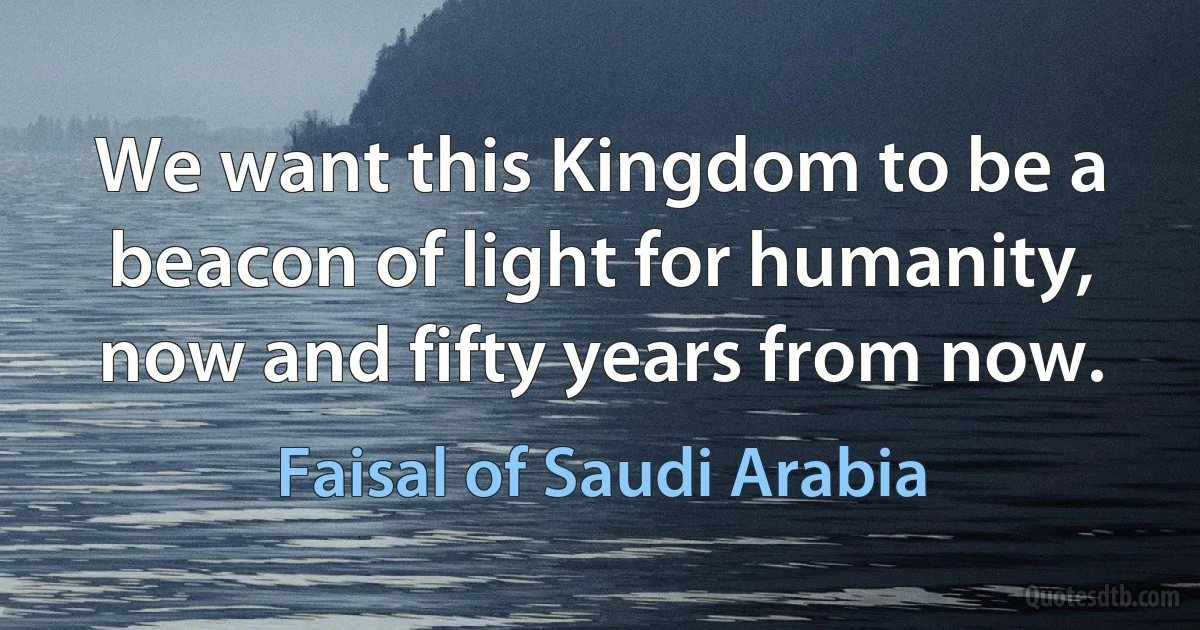 We want this Kingdom to be a beacon of light for humanity, now and fifty years from now. (Faisal of Saudi Arabia)