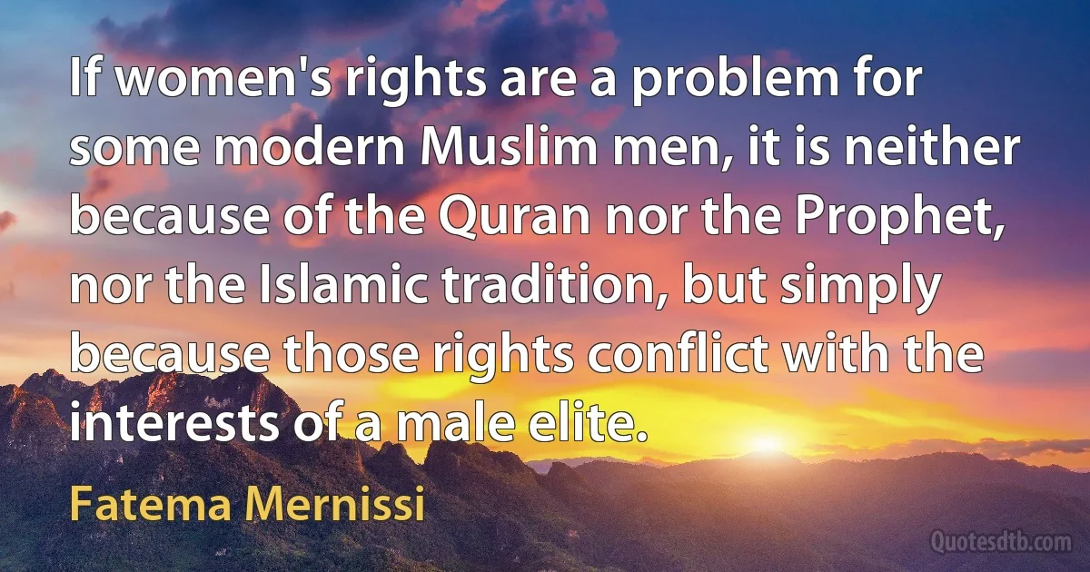 If women's rights are a problem for some modern Muslim men, it is neither because of the Quran nor the Prophet, nor the Islamic tradition, but simply because those rights conflict with the interests of a male elite. (Fatema Mernissi)