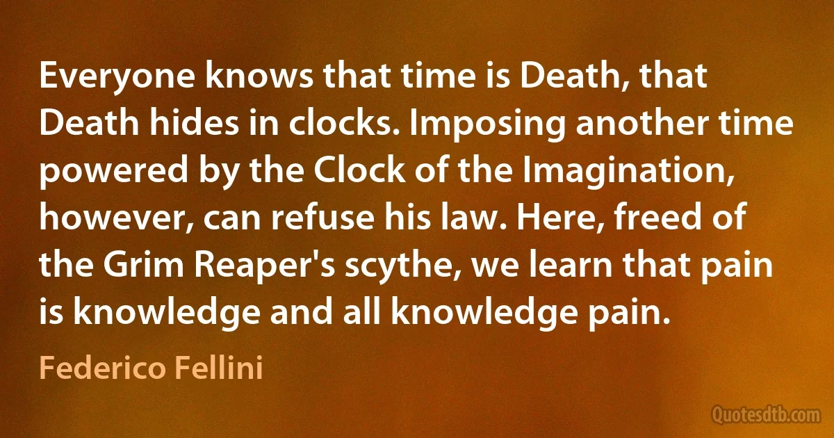 Everyone knows that time is Death, that Death hides in clocks. Imposing another time powered by the Clock of the Imagination, however, can refuse his law. Here, freed of the Grim Reaper's scythe, we learn that pain is knowledge and all knowledge pain. (Federico Fellini)