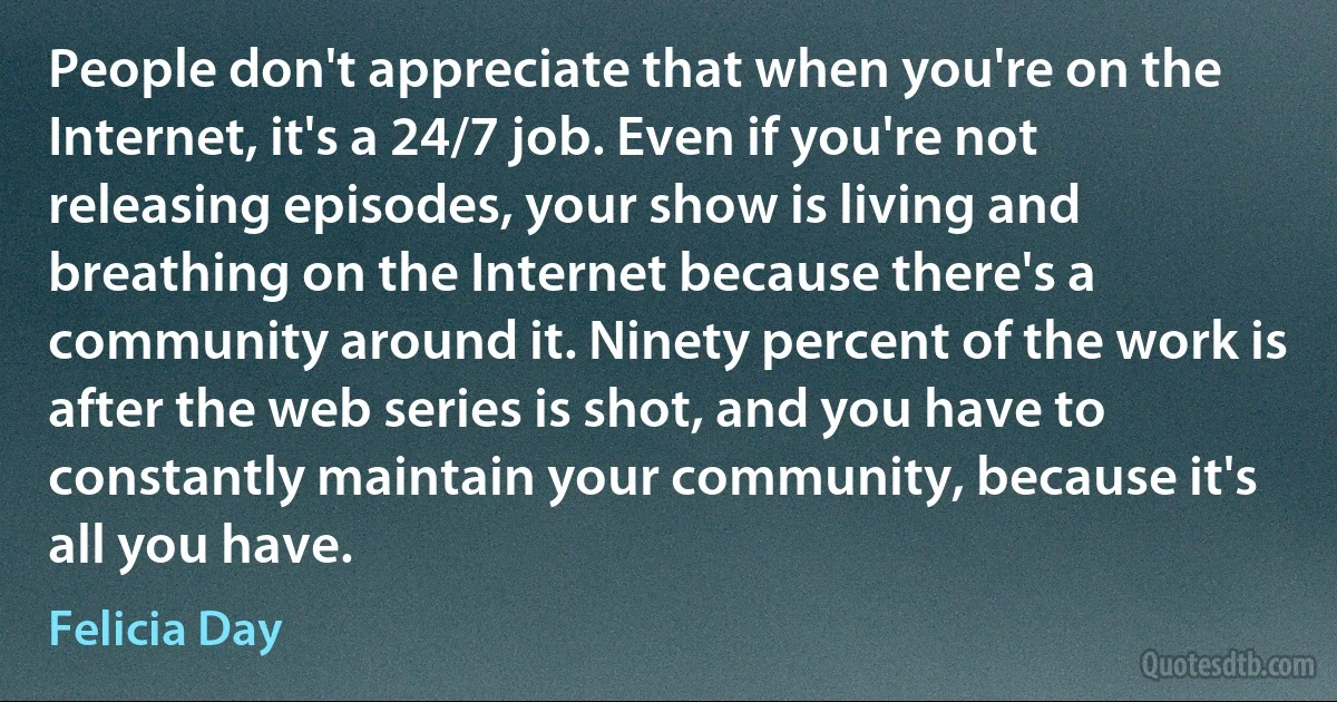 People don't appreciate that when you're on the Internet, it's a 24/7 job. Even if you're not releasing episodes, your show is living and breathing on the Internet because there's a community around it. Ninety percent of the work is after the web series is shot, and you have to constantly maintain your community, because it's all you have. (Felicia Day)