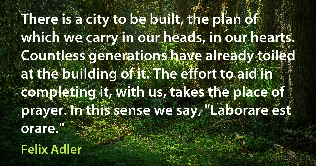 There is a city to be built, the plan of which we carry in our heads, in our hearts. Countless generations have already toiled at the building of it. The effort to aid in completing it, with us, takes the place of prayer. In this sense we say, "Laborare est orare." (Felix Adler)