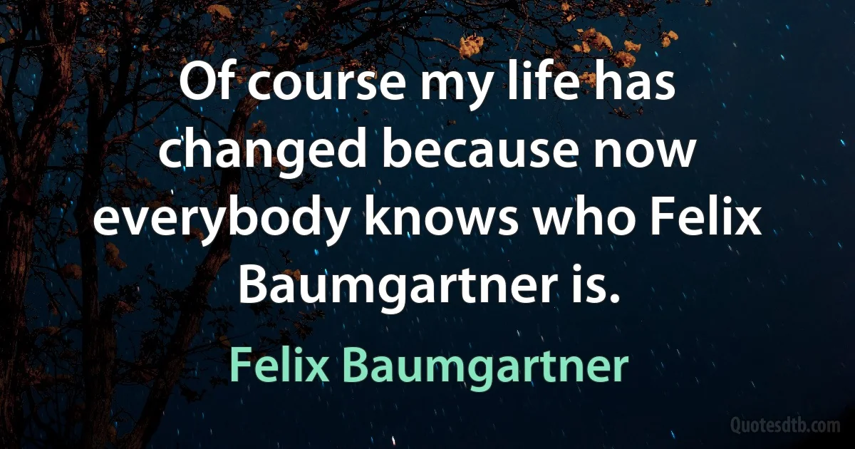 Of course my life has changed because now everybody knows who Felix Baumgartner is. (Felix Baumgartner)