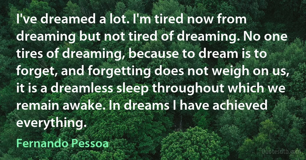 I've dreamed a lot. I'm tired now from dreaming but not tired of dreaming. No one tires of dreaming, because to dream is to forget, and forgetting does not weigh on us, it is a dreamless sleep throughout which we remain awake. In dreams I have achieved everything. (Fernando Pessoa)