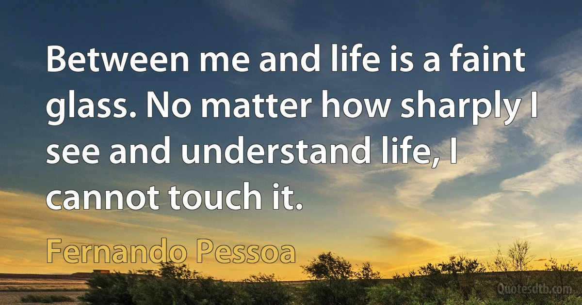 Between me and life is a faint glass. No matter how sharply I see and understand life, I cannot touch it. (Fernando Pessoa)