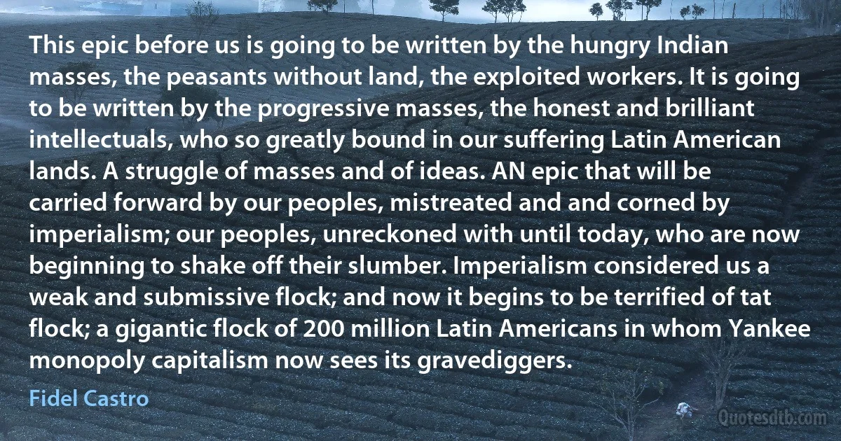 This epic before us is going to be written by the hungry Indian masses, the peasants without land, the exploited workers. It is going to be written by the progressive masses, the honest and brilliant intellectuals, who so greatly bound in our suffering Latin American lands. A struggle of masses and of ideas. AN epic that will be carried forward by our peoples, mistreated and and corned by imperialism; our peoples, unreckoned with until today, who are now beginning to shake off their slumber. Imperialism considered us a weak and submissive flock; and now it begins to be terrified of tat flock; a gigantic flock of 200 million Latin Americans in whom Yankee monopoly capitalism now sees its gravediggers. (Fidel Castro)